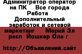 Админитратор-оператор на ПК  - Все города Работа » Дополнительный заработок и сетевой маркетинг   . Марий Эл респ.,Йошкар-Ола г.